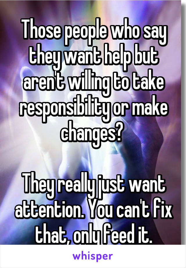Those people who say they want help but aren't willing to take responsibility or make changes? 

They really just want attention. You can't fix that, only feed it.