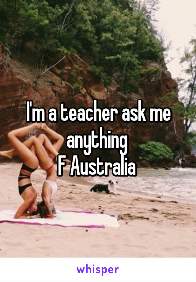 I'm a teacher ask me anything 
F Australia 