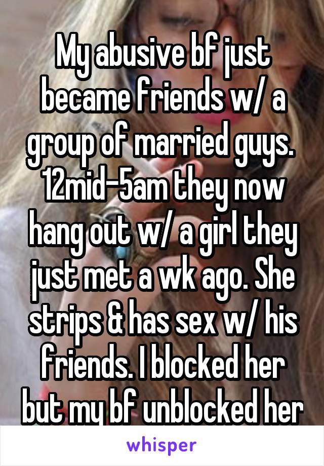 My abusive bf just became friends w/ a group of married guys.  12mid-5am they now hang out w/ a girl they just met a wk ago. She strips & has sex w/ his friends. I blocked her but my bf unblocked her