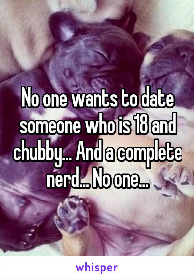 No one wants to date someone who is 18 and chubby... And a complete nerd... No one...
