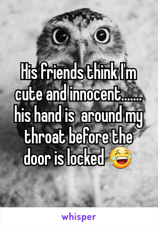 His friends think I'm cute and innocent....... his hand is  around my throat before the door is locked 😂