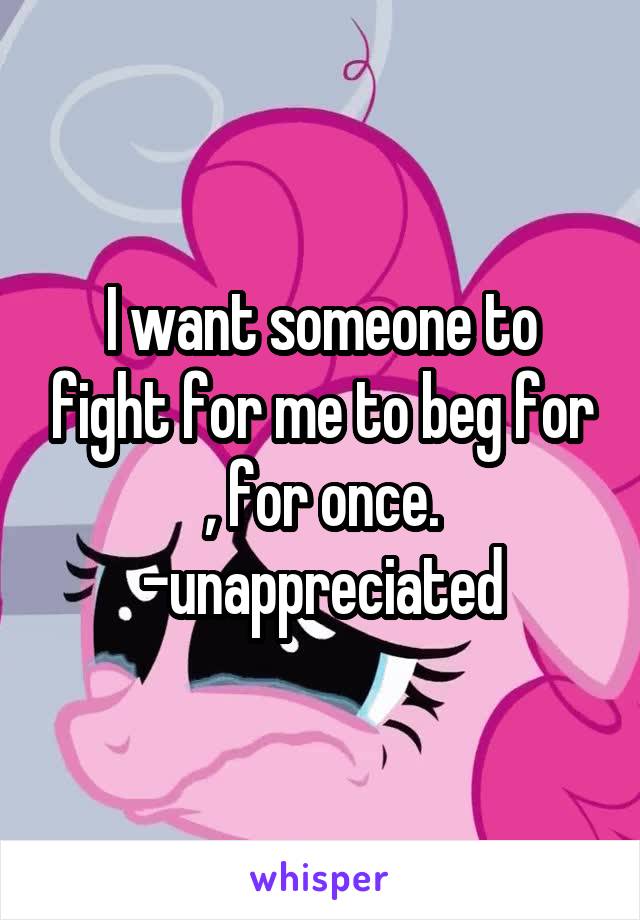 I want someone to fight for me to beg for , for once. -unappreciated