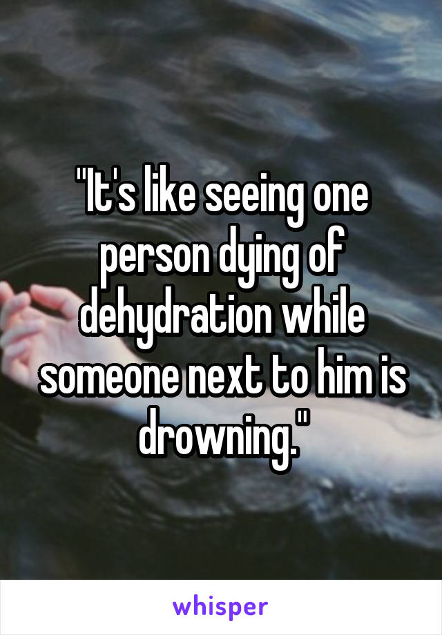 "It's like seeing one person dying of dehydration while someone next to him is drowning."