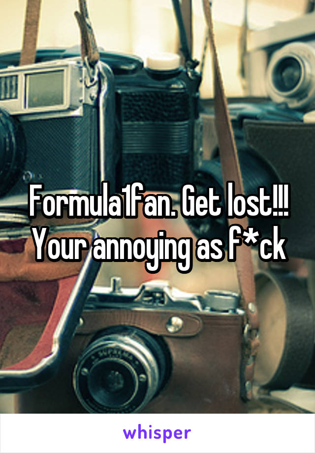Formula1fan. Get lost!!! Your annoying as f*ck