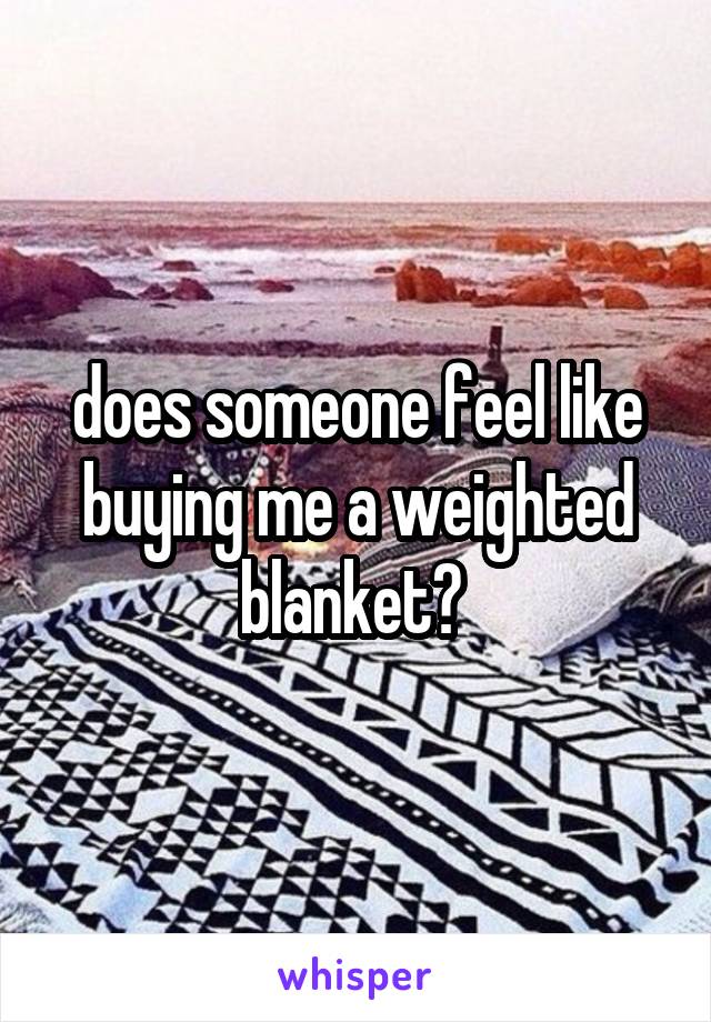 does someone feel like buying me a weighted blanket? 