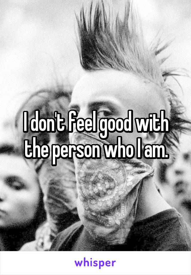 I don't feel good with the person who I am.