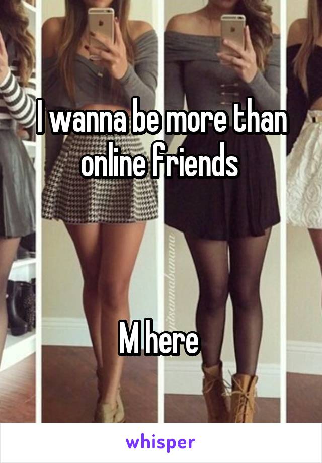 I wanna be more than online friends 



M here 