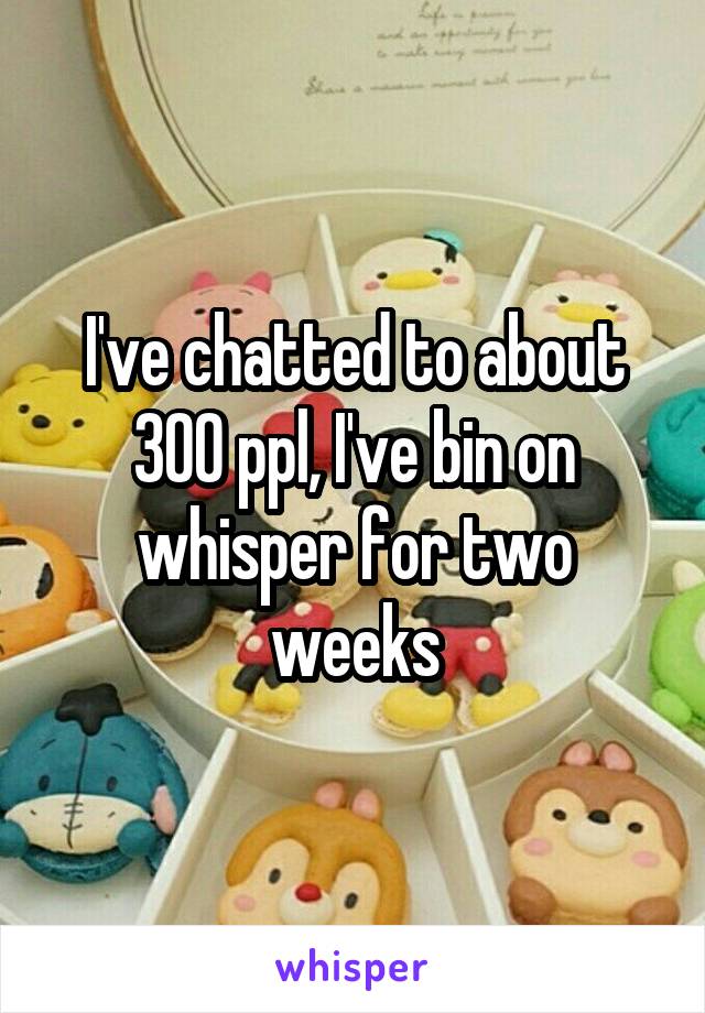 I've chatted to about 300 ppl, I've bin on whisper for two weeks