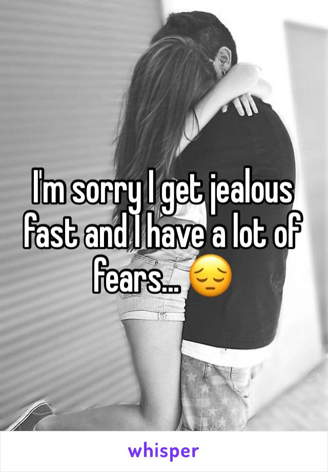 I'm sorry I get jealous fast and I have a lot of fears... 😔