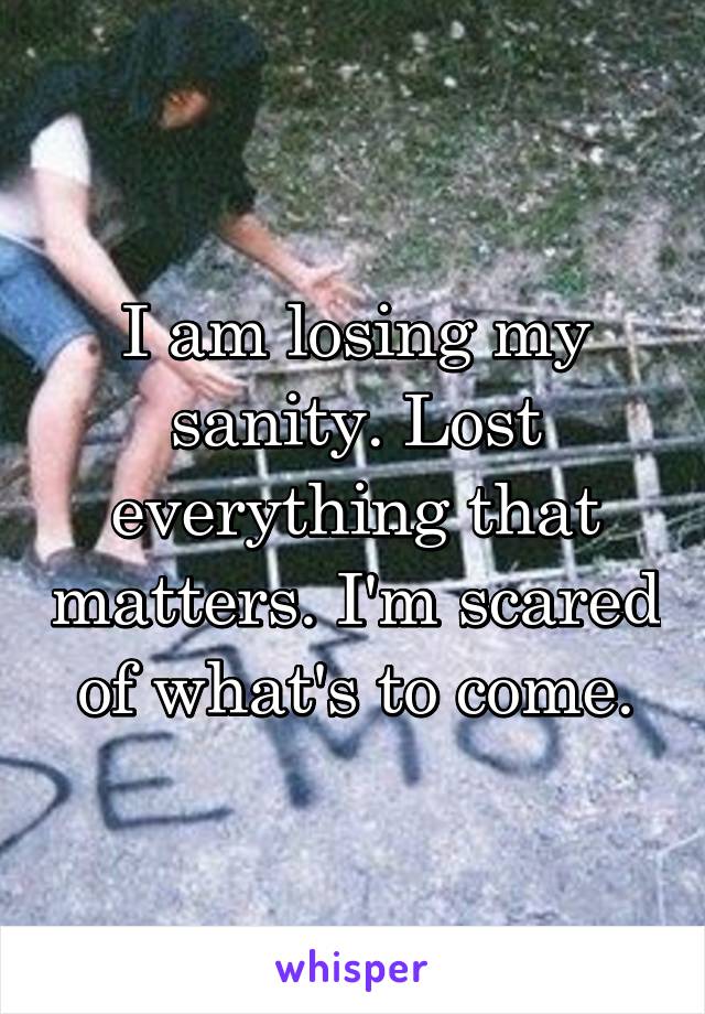 I am losing my sanity. Lost everything that matters. I'm scared of what's to come.