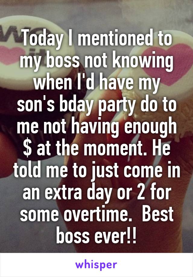 Today I mentioned to my boss not knowing when I'd have my son's bday party do to me not having enough $ at the moment. He told me to just come in an extra day or 2 for some overtime.  Best boss ever!!