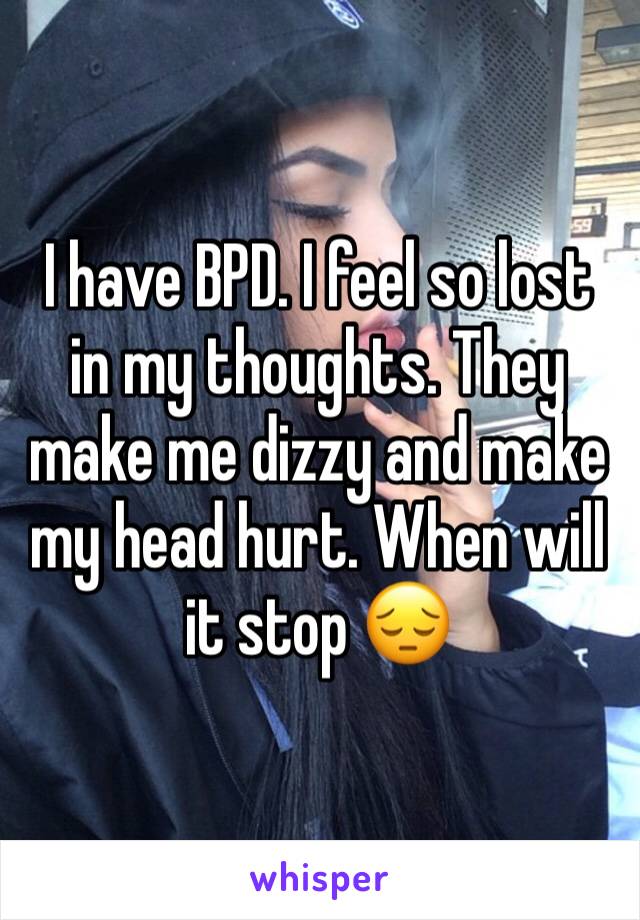 I have BPD. I feel so lost in my thoughts. They make me dizzy and make my head hurt. When will it stop 😔 