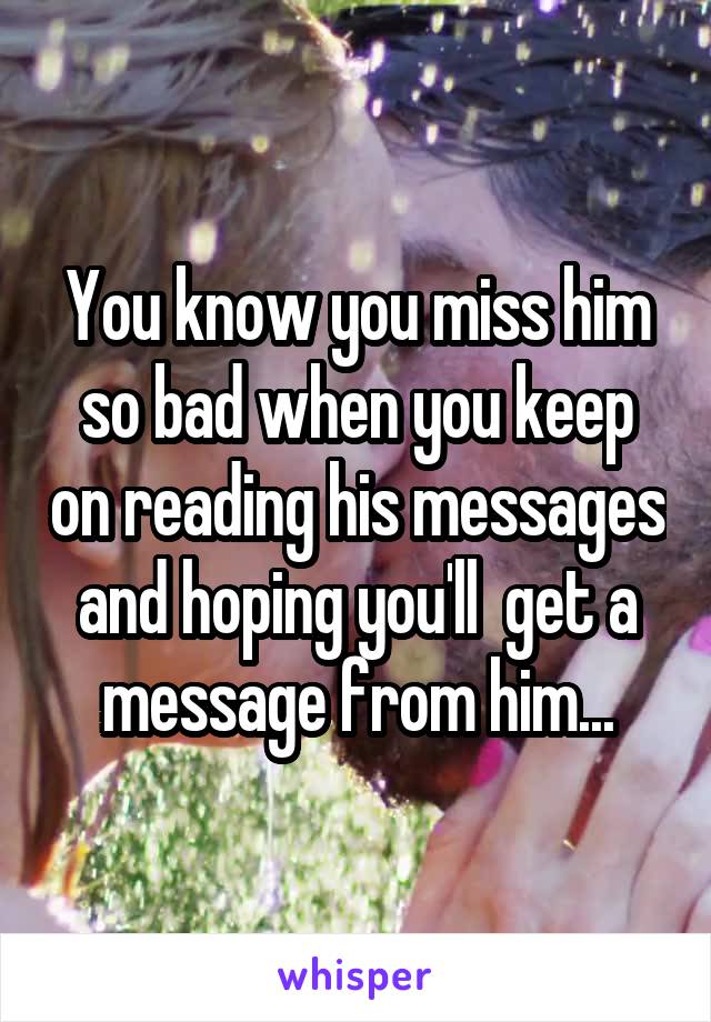 You know you miss him so bad when you keep on reading his messages and hoping you'll  get a message from him...