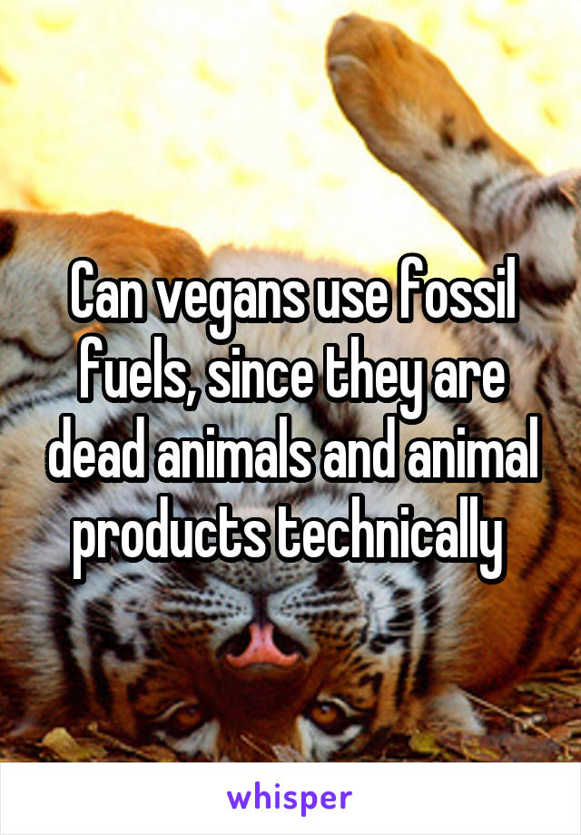 Can vegans use fossil fuels, since they are dead animals and animal products technically 