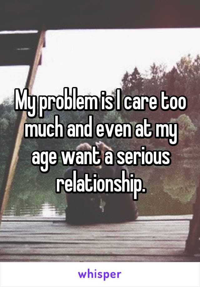My problem is I care too much and even at my age want a serious relationship.
