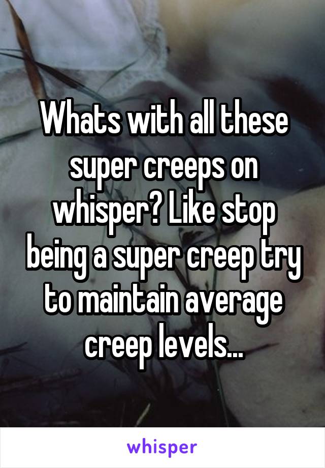Whats with all these super creeps on whisper? Like stop being a super creep try to maintain average creep levels...
