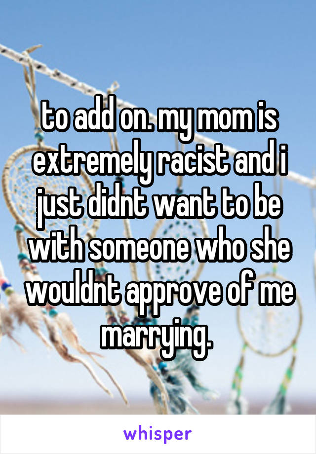 to add on. my mom is extremely racist and i just didnt want to be with someone who she wouldnt approve of me marrying. 