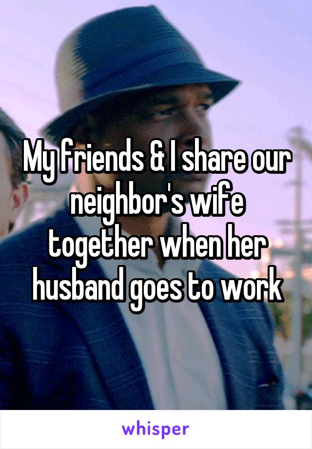 My friends & I share our neighbor's wife together when her husband goes to work