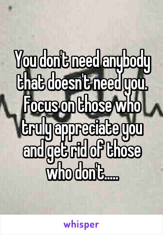 You don't need anybody that doesn't need you. Focus on those who truly appreciate you and get rid of those who don't.....