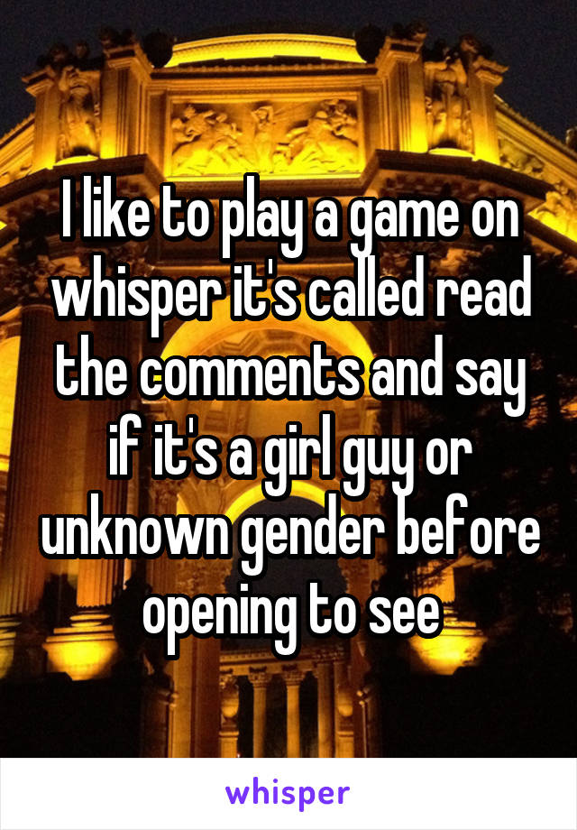 I like to play a game on whisper it's called read the comments and say if it's a girl guy or unknown gender before opening to see