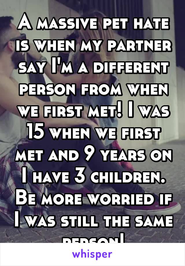 A massive pet hate is when my partner say I'm a different person from when we first met! I was 15 when we first met and 9 years on I have 3 children. Be more worried if I was still the same person!