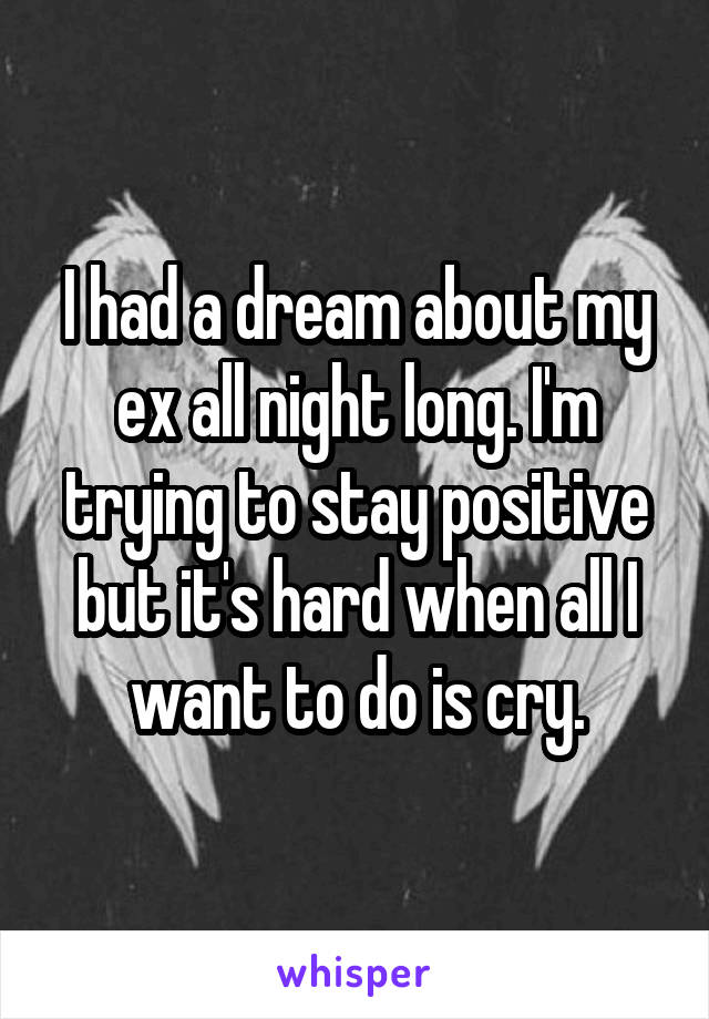 I had a dream about my ex all night long. I'm trying to stay positive but it's hard when all I want to do is cry.