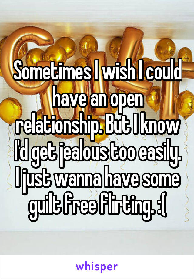 Sometimes I wish I could have an open relationship. But I know I'd get jealous too easily. I just wanna have some guilt free flirting. :(