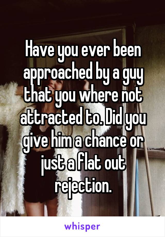 Have you ever been approached by a guy that you where not attracted to. Did you give him a chance or just a flat out rejection.