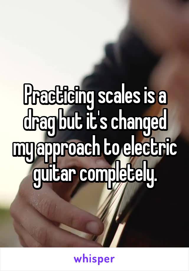 Practicing scales is a drag but it's changed my approach to electric guitar completely.