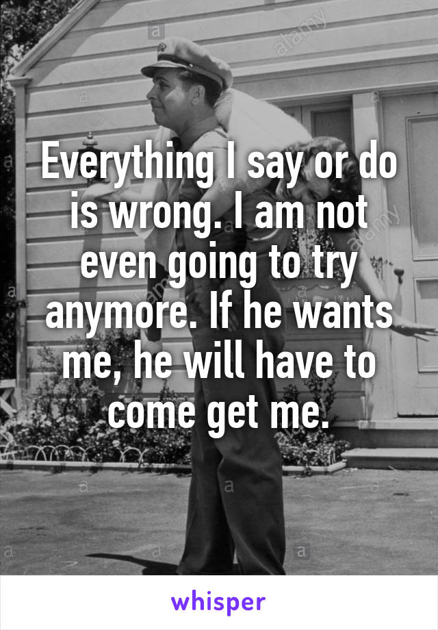 Everything I say or do is wrong. I am not even going to try anymore. If he wants me, he will have to come get me.
