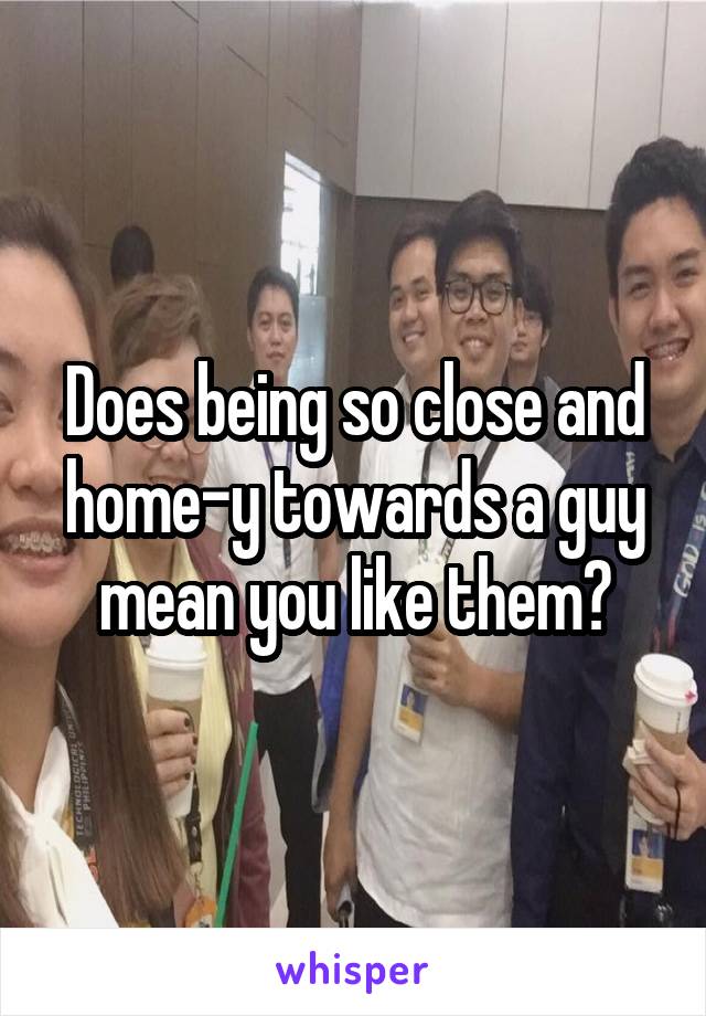 Does being so close and home-y towards a guy mean you like them?