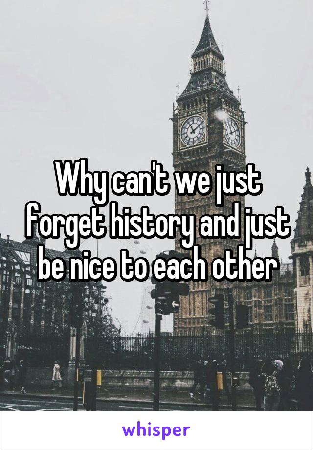 Why can't we just forget history and just be nice to each other