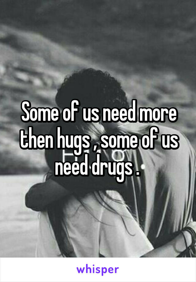 Some of us need more then hugs , some of us need drugs . 