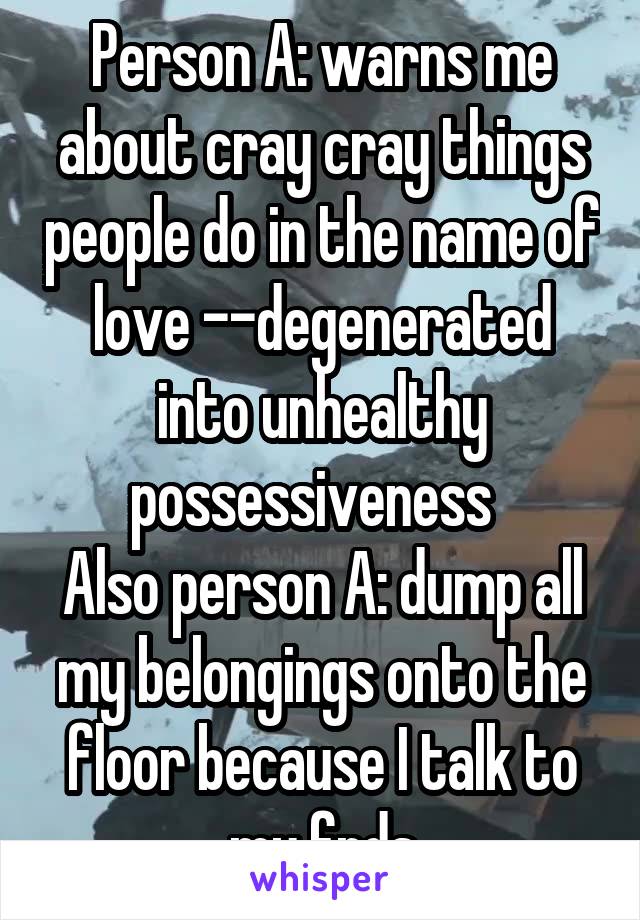 Person A: warns me about cray cray things people do in the name of love --degenerated into unhealthy possessiveness  
Also person A: dump all my belongings onto the floor because I talk to my frds