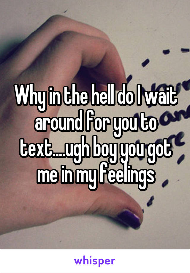 Why in the hell do I wait around for you to text....ugh boy you got me in my feelings