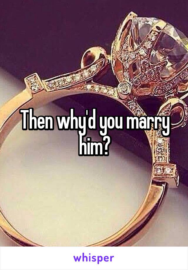 Then why'd you marry him?