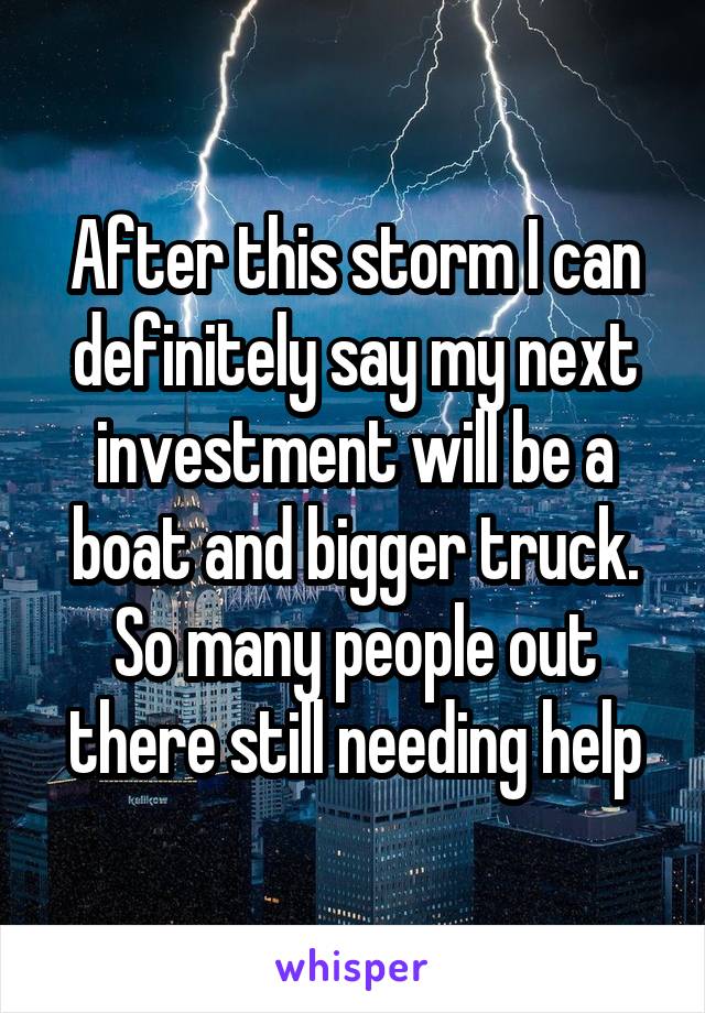 After this storm I can definitely say my next investment will be a boat and bigger truck. So many people out there still needing help