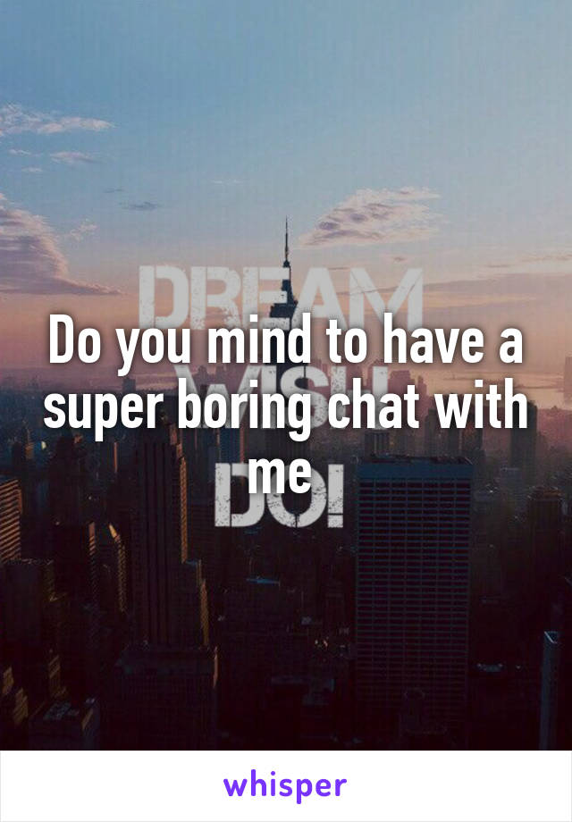 Do you mind to have a super boring chat with me 