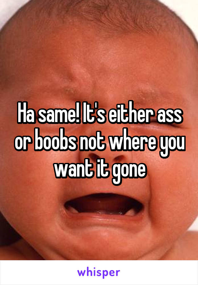 Ha same! It's either ass or boobs not where you want it gone