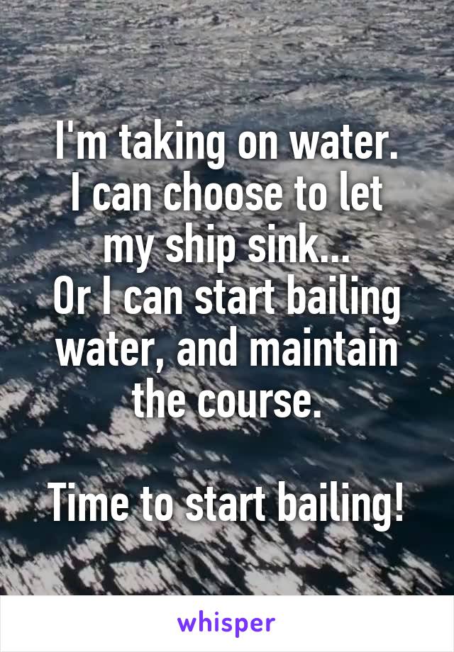 I'm taking on water.
I can choose to let my ship sink...
Or I can start bailing water, and maintain the course.

Time to start bailing!