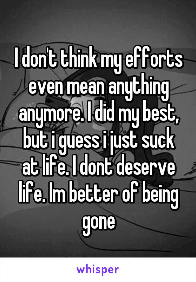 I don't think my efforts even mean anything anymore. I did my best, but i guess i just suck at life. I dont deserve life. Im better of being gone