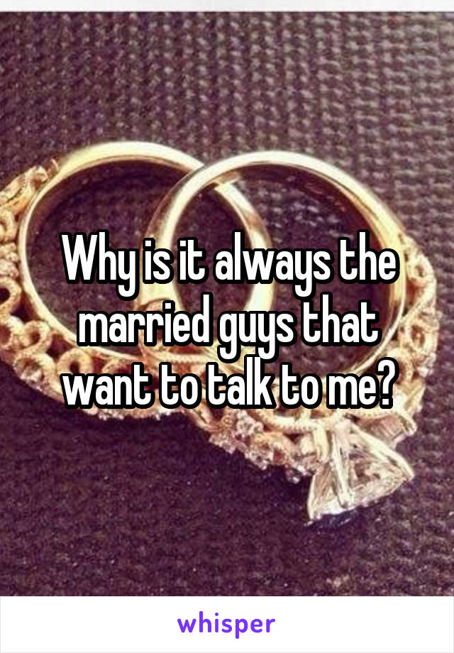 Why is it always the married guys that want to talk to me?