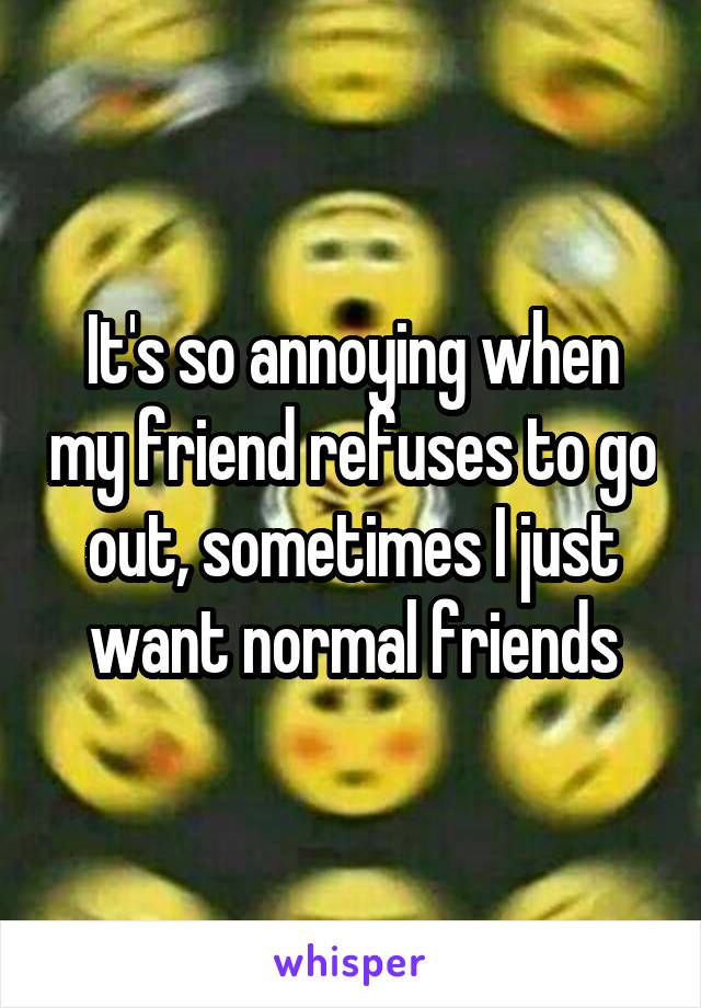 It's so annoying when my friend refuses to go out, sometimes I just want normal friends