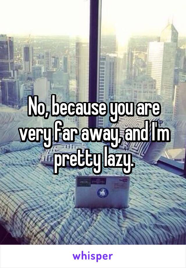 No, because you are very far away, and I'm pretty lazy.