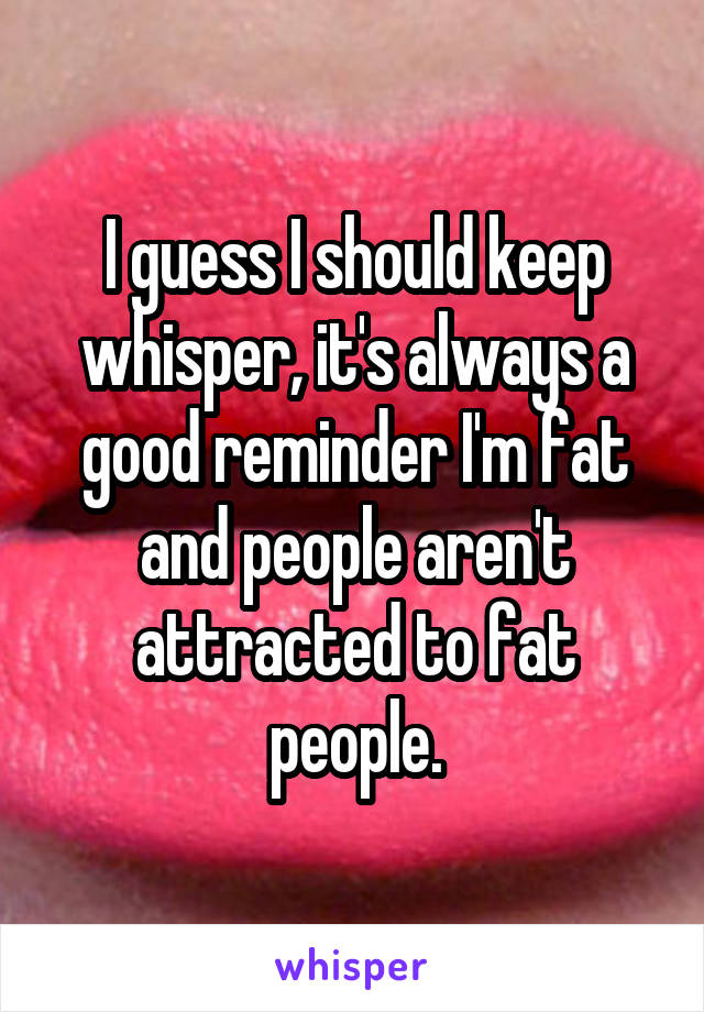 I guess I should keep whisper, it's always a good reminder I'm fat and people aren't attracted to fat people.