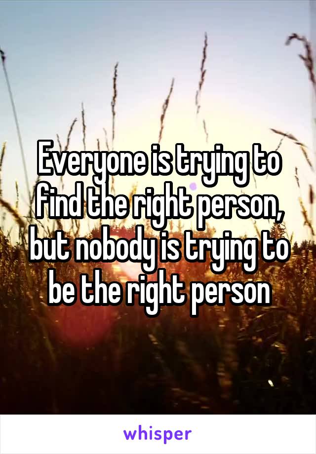 Everyone is trying to find the right person, but nobody is trying to be the right person