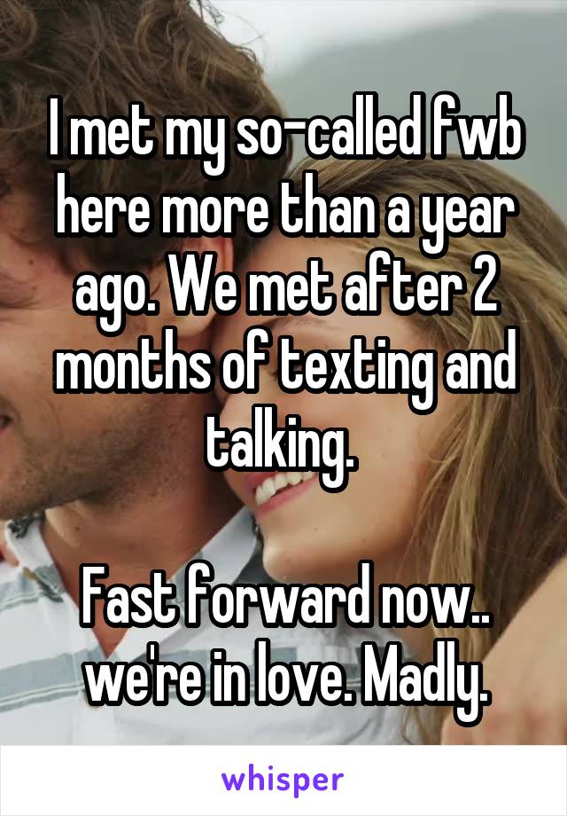 I met my so-called fwb here more than a year ago. We met after 2 months of texting and talking. 

Fast forward now.. we're in love. Madly.