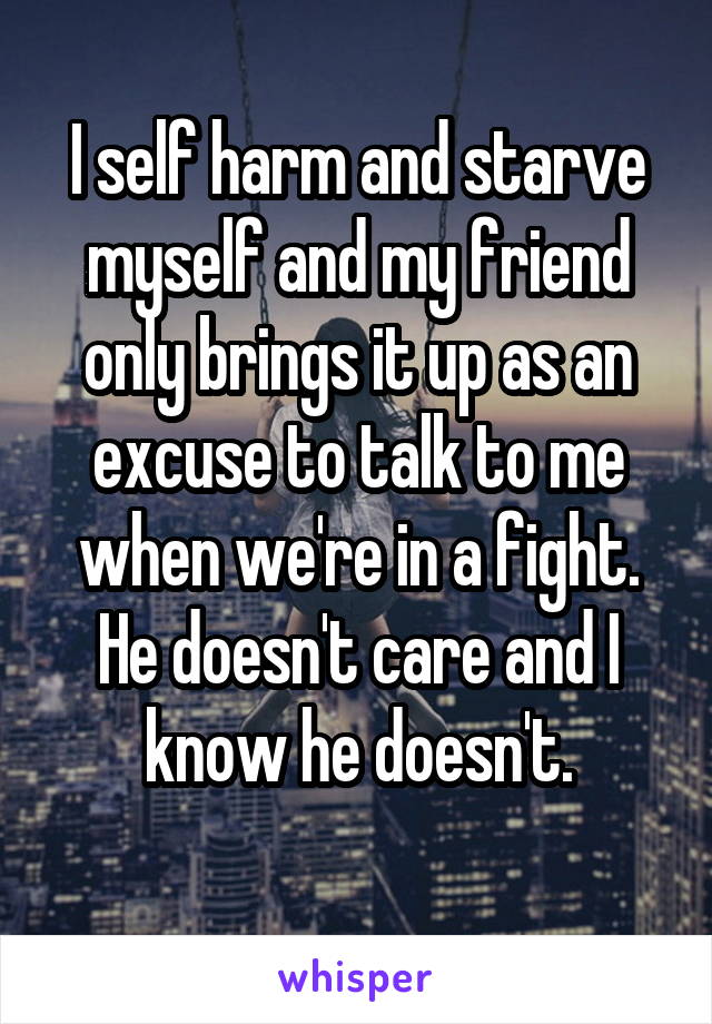 I self harm and starve myself and my friend only brings it up as an excuse to talk to me when we're in a fight.
He doesn't care and I know he doesn't.
