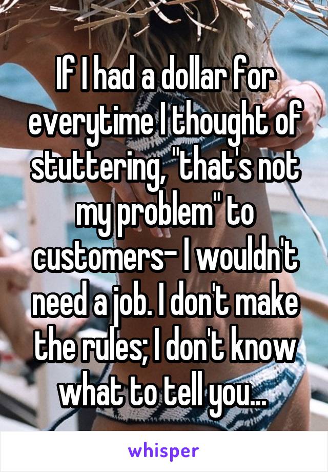 If I had a dollar for everytime I thought of stuttering, "that's not my problem" to customers- I wouldn't need a job. I don't make the rules; I don't know what to tell you... 