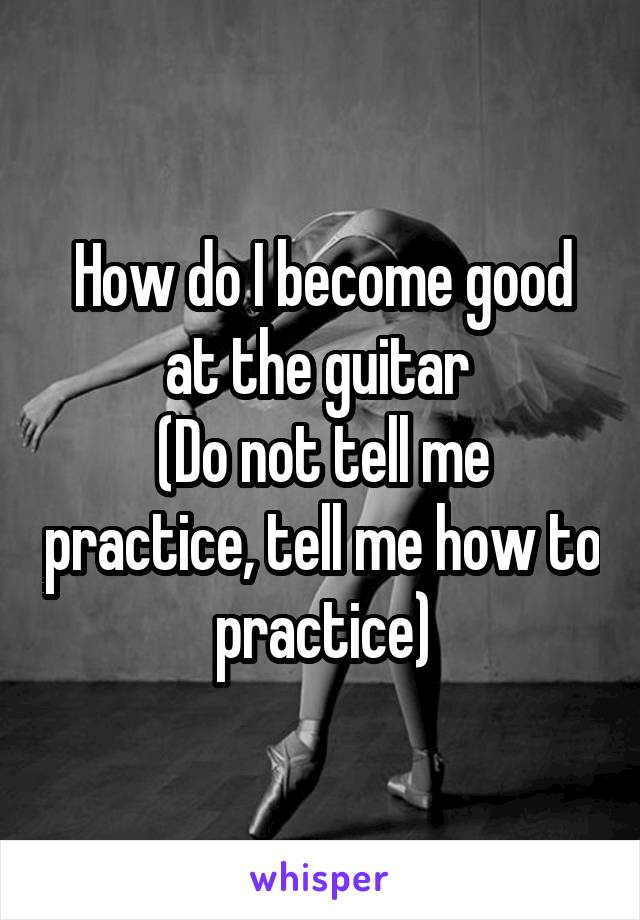 How do I become good at the guitar 
(Do not tell me practice, tell me how to practice)